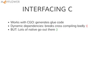 INTERFACING C
Works with CGO: generates glue code
Dynamic dependencies: breaks cross compiling badly :(
BUT: Lots of native go out there :)
 