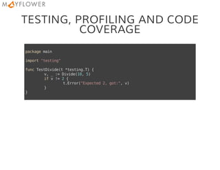 TESTING, PROFILING AND CODE
COVERAGE
packagemain
import"testing"
funcTestDivide(t*testing.T){
v,_:=Divide(10,5)
ifv!=2{
t.Error("Expected2,got:",v)
}
}
 