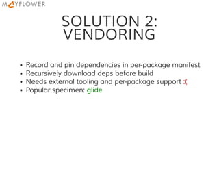 SOLUTION 2:
VENDORING
Record and pin dependencies in per-package manifest
Recursively download deps before build
Needs external tooling and per-package support :(
Popular specimen: glide
 