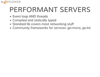 PERFORMANT SERVERS
Event loop AND threads
Compiled and statically typed
Standard lib covers most networking stuff
Community frameworks for services: go-micro, go-kit
 