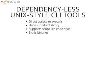 DEPENDENCY-LESS
UNIX-STYLE CLI TOOLS
Direct access to syscalls
Huge standard library
Supports script-like code style
Static binaries
 