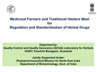 Medicinal Farmers and Traditional Healers Meet
for
Regulation and Standardization of Herbal Drugs
Organised by:
Quality Control and Quality Assurance (QCQA) Laboratory for Herbals
IASST, Paschim Boragaon, Guwahati
Jointly Supported Under:
Phytopharmaceutical Mission for North East India
Department of Biotechnology, Govt. of India
 