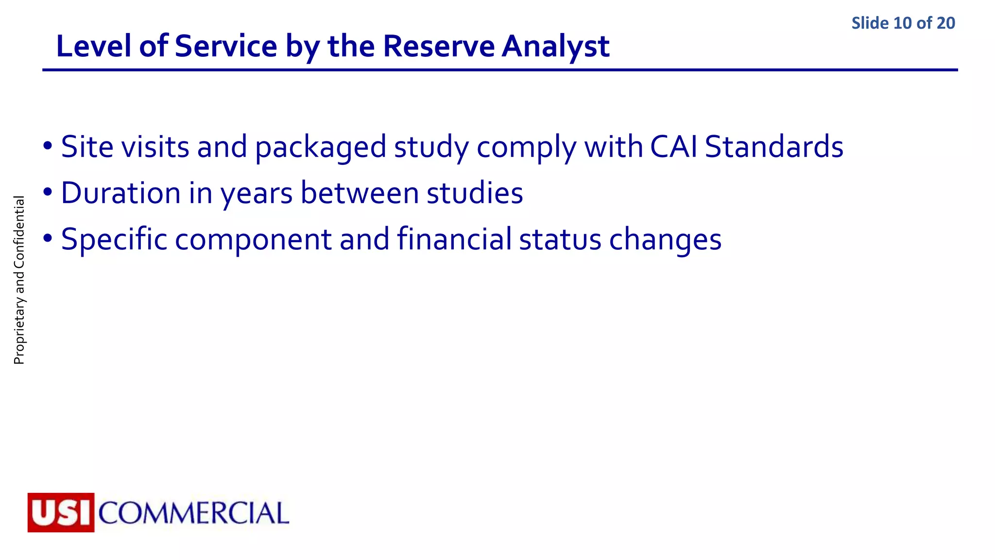 ProprietaryandConfidential Slide 10 of 20
Level of Service by the Reserve Analyst
• Site visits and packaged study comply with CAI Standards
• Duration in years between studies
• Specific component and financial status changes
 