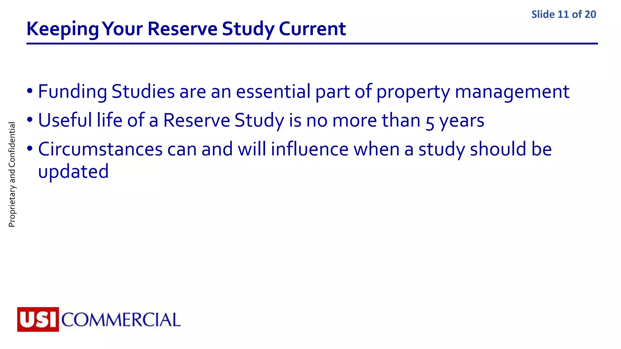 ProprietaryandConfidential Slide 11 of 20
KeepingYour Reserve Study Current
• Funding Studies are an essential part of property management
• Useful life of a Reserve Study is no more than 5 years
• Circumstances can and will influence when a study should be
updated
 