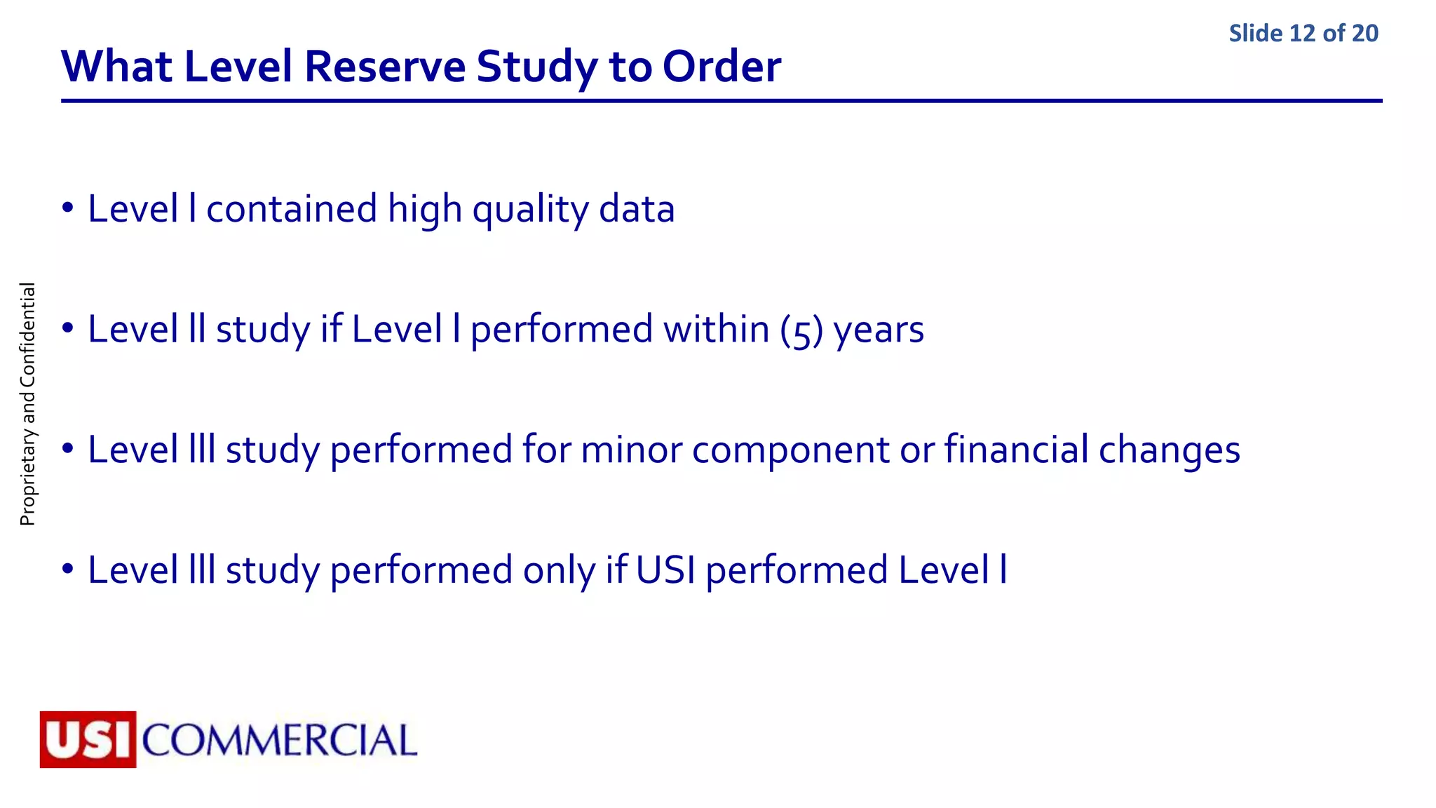 ProprietaryandConfidential Slide 12 of 20
What Level Reserve Study to Order
• Level l contained high quality data
• Level ll study if Level l performed within (5) years
• Level lll study performed for minor component or financial changes
• Level lll study performed only if USI performed Level l
 