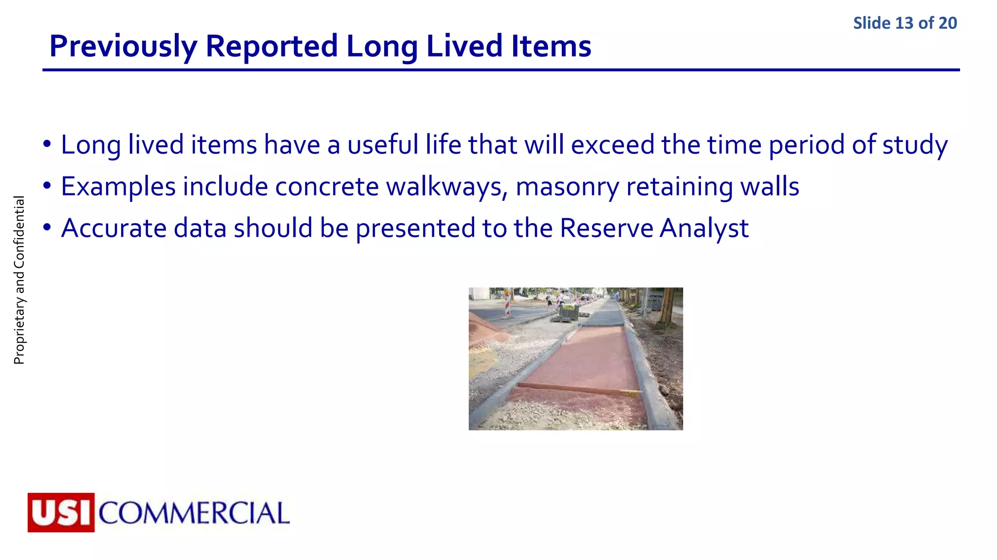 ProprietaryandConfidential Slide 13 of 20
Previously Reported Long Lived Items
• Long lived items have a useful life that will exceed the time period of study
• Examples include concrete walkways, masonry retaining walls
• Accurate data should be presented to the Reserve Analyst
 