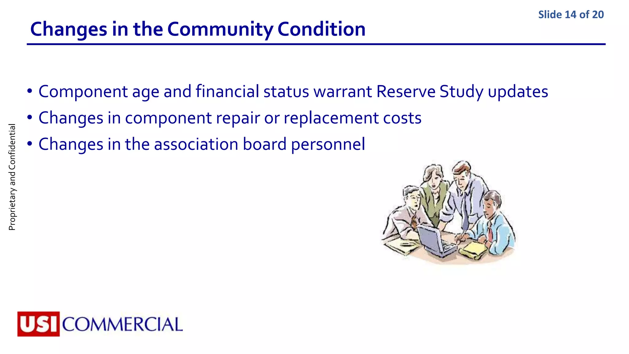 ProprietaryandConfidential Slide 14 of 20
Changes in the Community Condition
• Component age and financial status warrant Reserve Study updates
• Changes in component repair or replacement costs
• Changes in the association board personnel
 