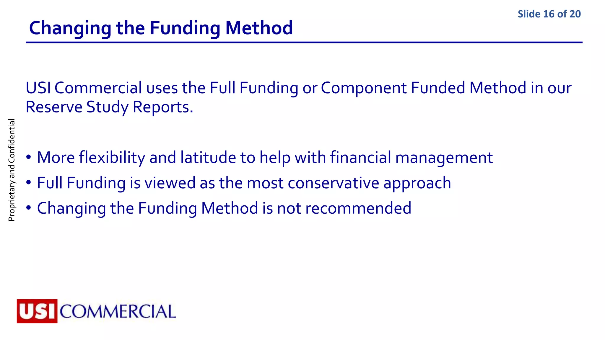 ProprietaryandConfidential Slide 16 of 20
Changing the Funding Method
USI Commercial uses the Full Funding or Component Funded Method in our
Reserve Study Reports.
• More flexibility and latitude to help with financial management
• Full Funding is viewed as the most conservative approach
• Changing the Funding Method is not recommended
 