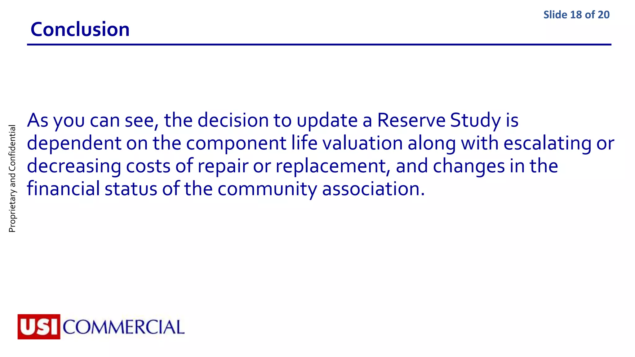 ProprietaryandConfidential Slide 18 of 20
Conclusion
As you can see, the decision to update a Reserve Study is
dependent on the component life valuation along with escalating or
decreasing costs of repair or replacement, and changes in the
financial status of the community association.
 
