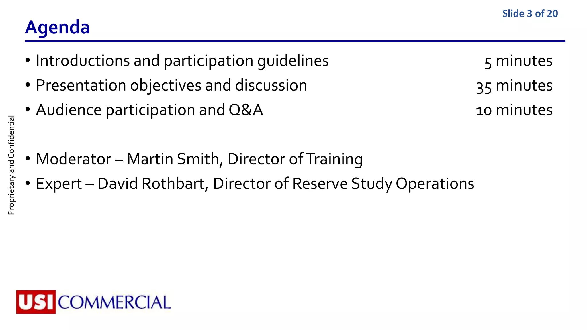 ProprietaryandConfidential Slide 3 of 20
Agenda
• Introductions and participation guidelines 5 minutes
• Presentation objectives and discussion 35 minutes
• Audience participation and Q&A 10 minutes
• Moderator – Martin Smith, Director ofTraining
• Expert – David Rothbart, Director of Reserve Study Operations
 