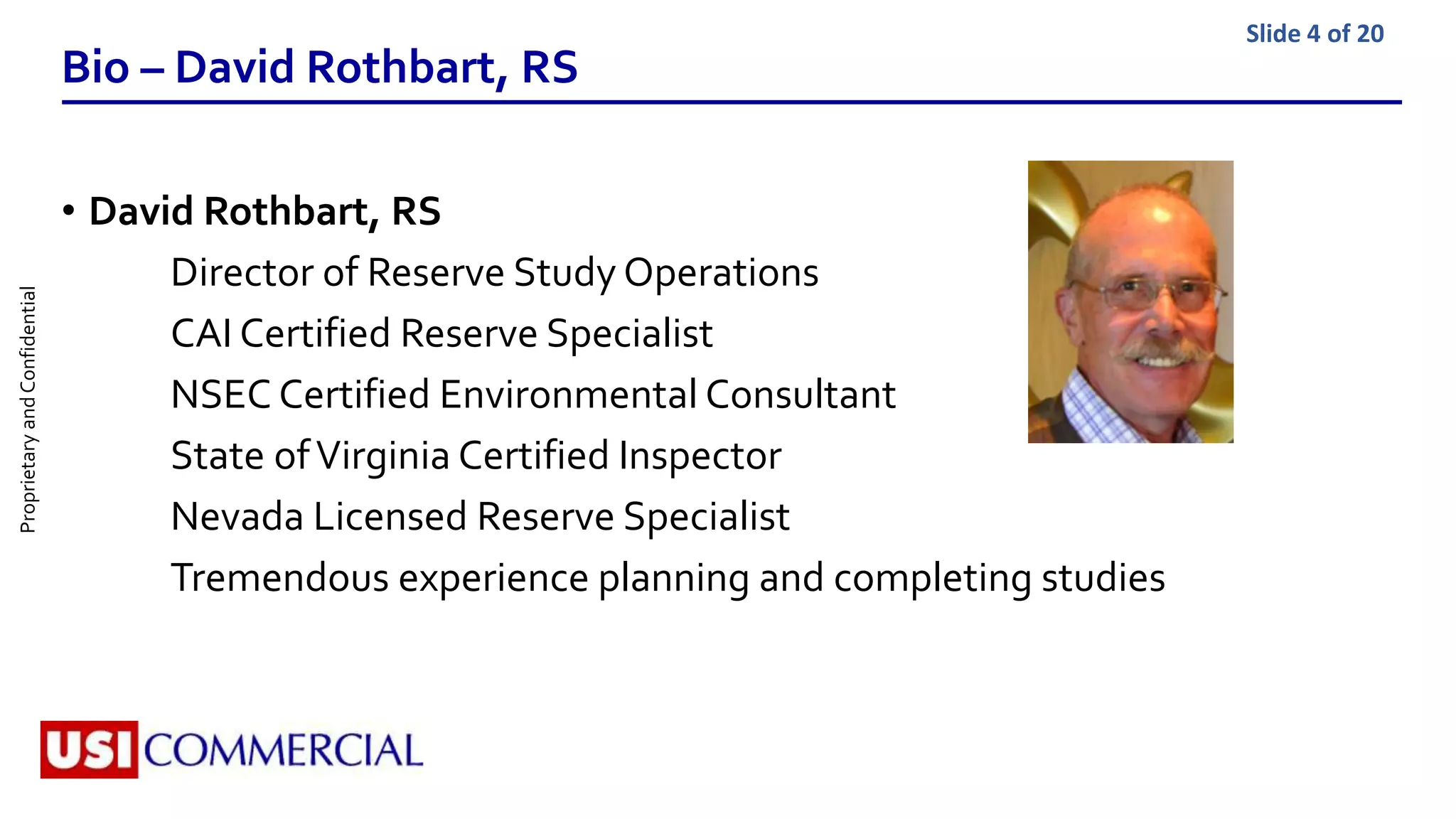 ProprietaryandConfidential Slide 4 of 20
Bio – David Rothbart, RS
• David Rothbart, RS
Director of Reserve Study Operations
CAI Certified Reserve Specialist
NSEC Certified Environmental Consultant
State ofVirginia Certified Inspector
Nevada Licensed Reserve Specialist
Tremendous experience planning and completing studies
 