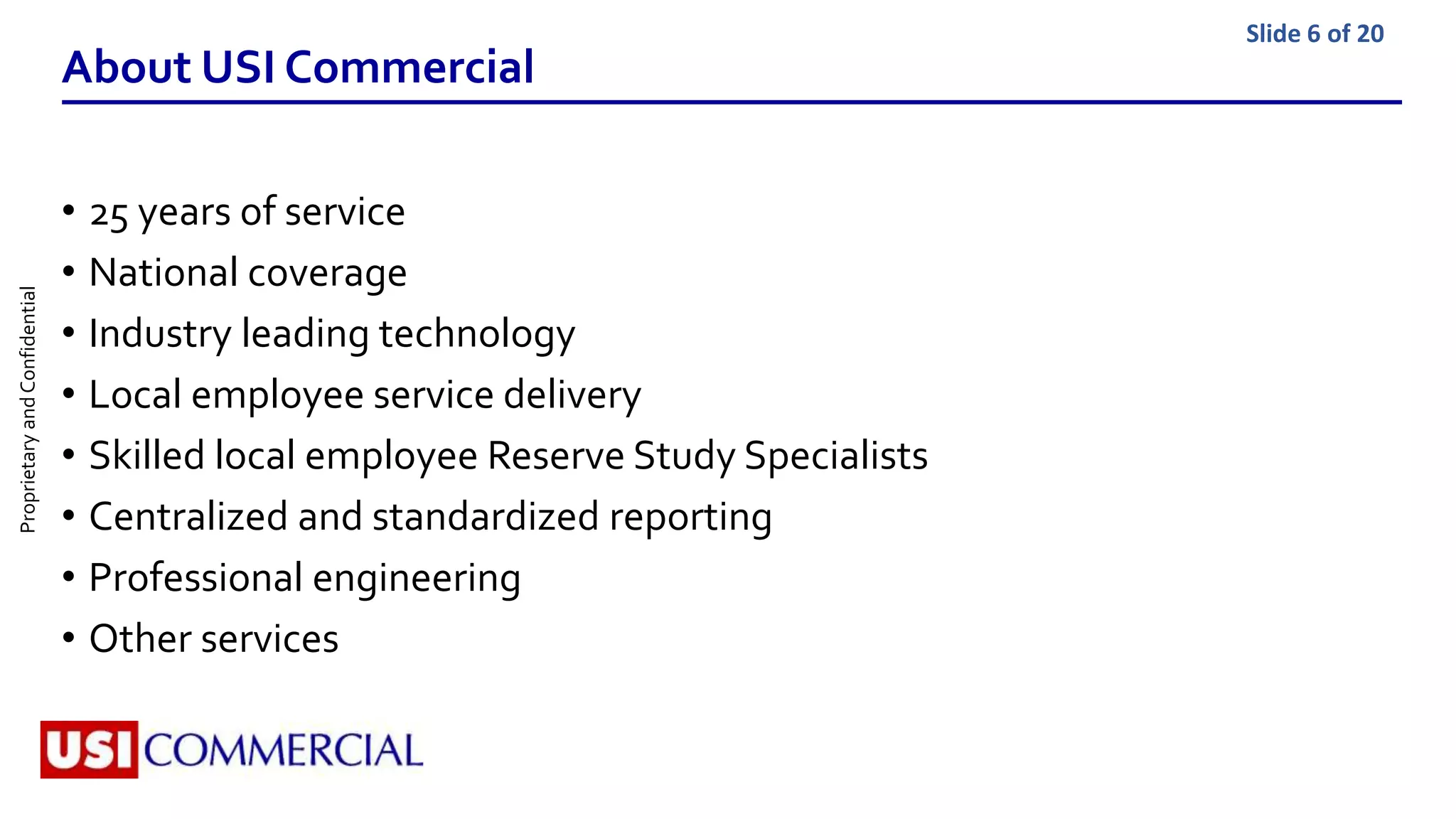 ProprietaryandConfidential Slide 6 of 20
About USI Commercial
• 25 years of service
• National coverage
• Industry leading technology
• Local employee service delivery
• Skilled local employee Reserve Study Specialists
• Centralized and standardized reporting
• Professional engineering
• Other services
 