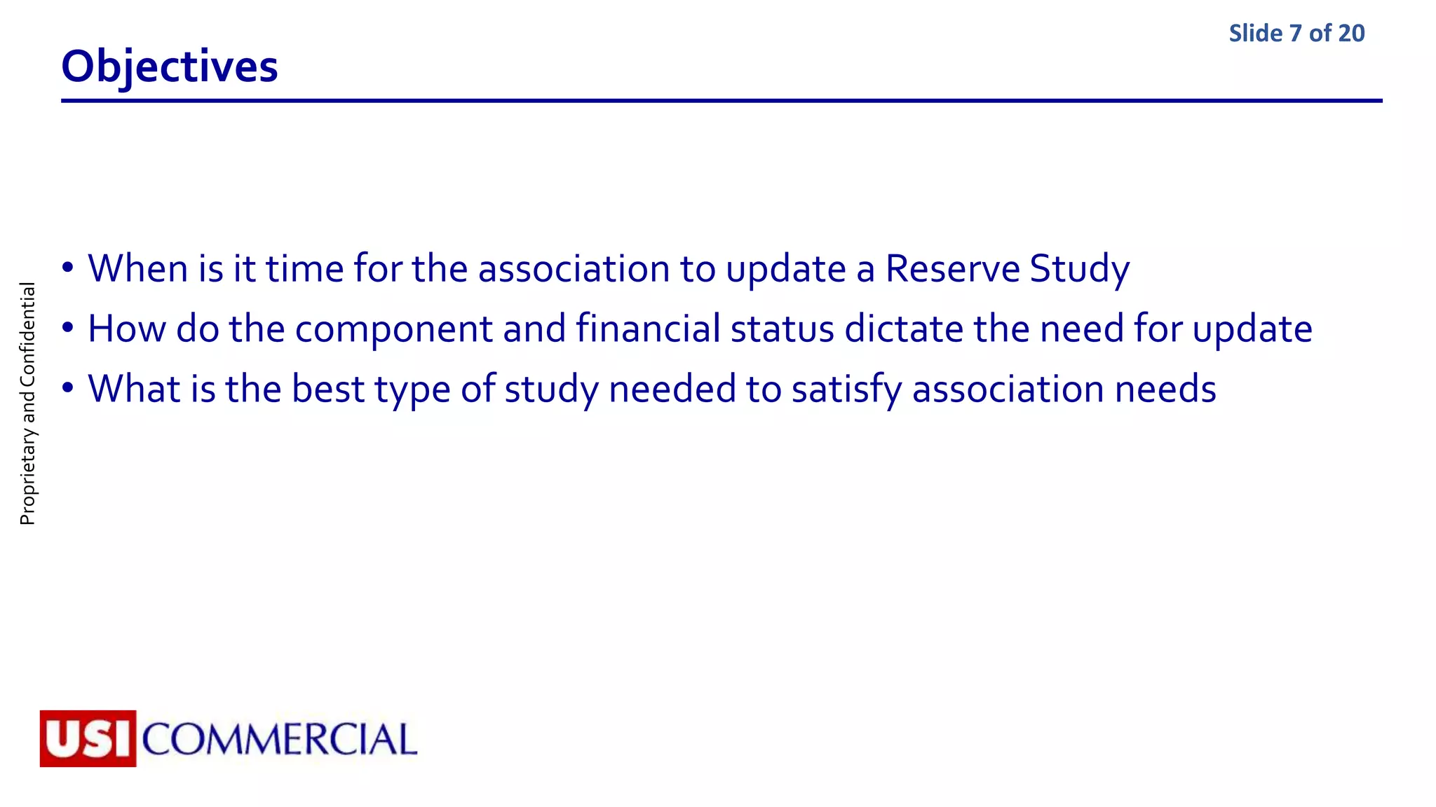 ProprietaryandConfidential Slide 7 of 20
Objectives
• When is it time for the association to update a Reserve Study
• How do the component and financial status dictate the need for update
• What is the best type of study needed to satisfy association needs
 