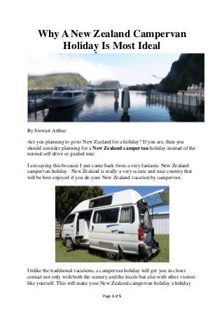 Page 1 of 5
Why A New Zealand Campervan
Holiday Is Most Ideal
By Stewart Arthur
Are you planning to go to New Zealand for a holiday? If you are, then you
should consider planning for a New Zealand campervan holiday instead of the
normal self drive or guided tour.
I am saying this because I just came back from a very fantastic New Zealand
campervan holiday. New Zealand is really a very scenic and nice country that
will be best enjoyed if you do your New Zealand vacation by campervan.
Unlike the traditional vacations, a campervan holiday will get you in closer
contact not only with both the scenery and the locals but also with other visitors
like yourself. This will make your New Zealand campervan holiday a holiday
 