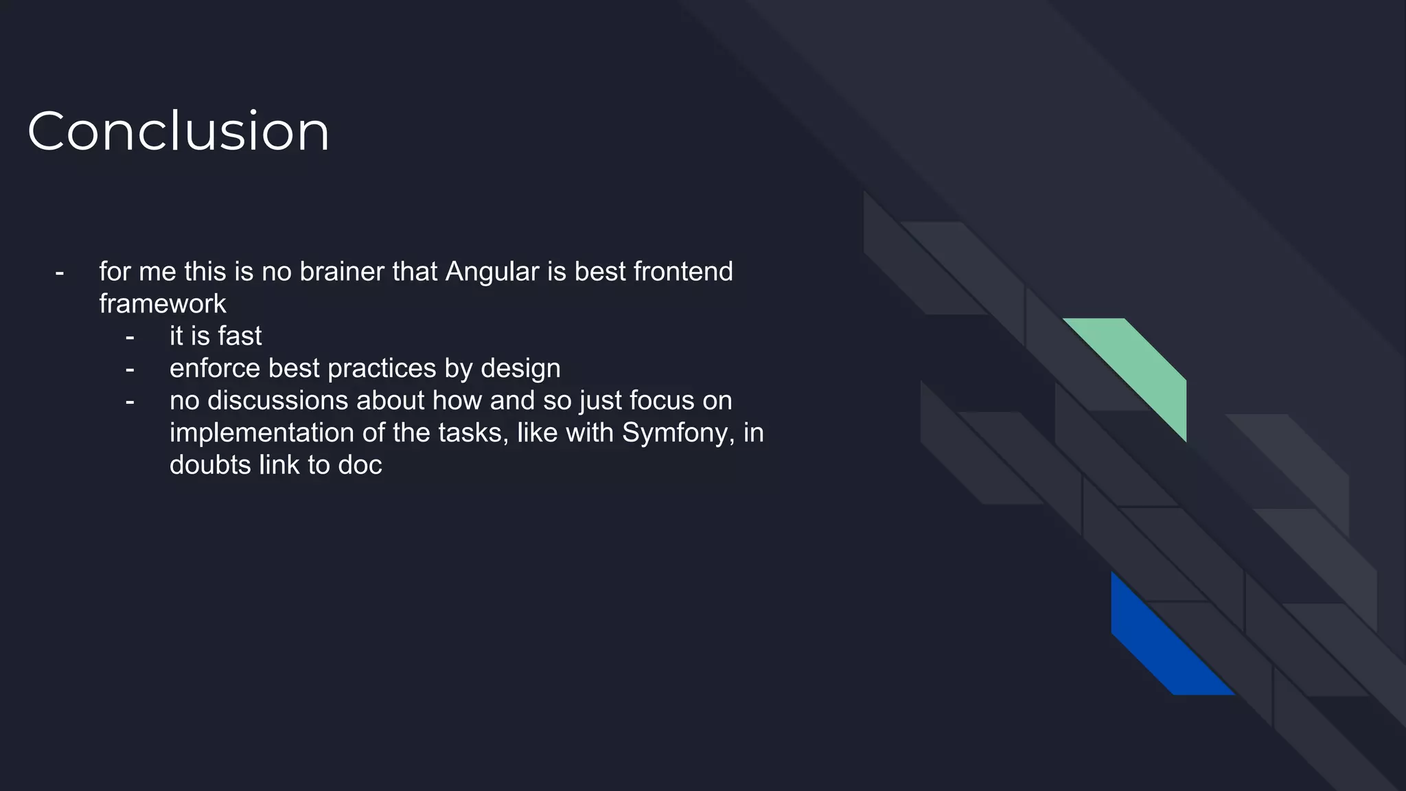 Conclusion - for me this is no brainer that Angular is best frontend framework - it is fast - enforce best practices by design - no discussions about how and so just focus on implementation of the tasks, like with Symfony, in doubts link to doc 
