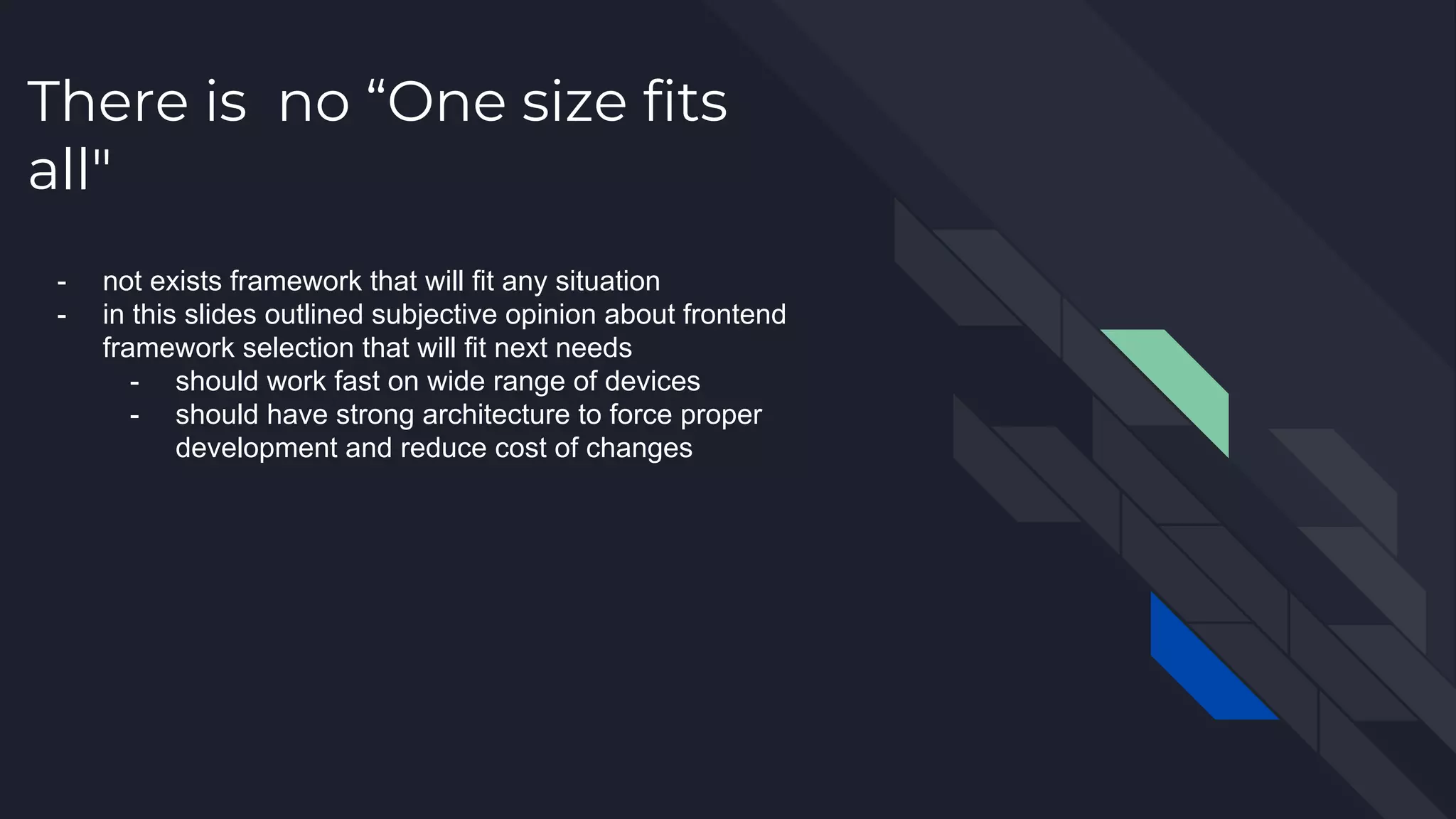 There is no “One size fits all" - not exists framework that will fit any situation - in this slides outlined subjective opinion about frontend framework selection that will fit next needs - should work fast on wide range of devices - should have strong architecture to force proper development and reduce cost of changes 