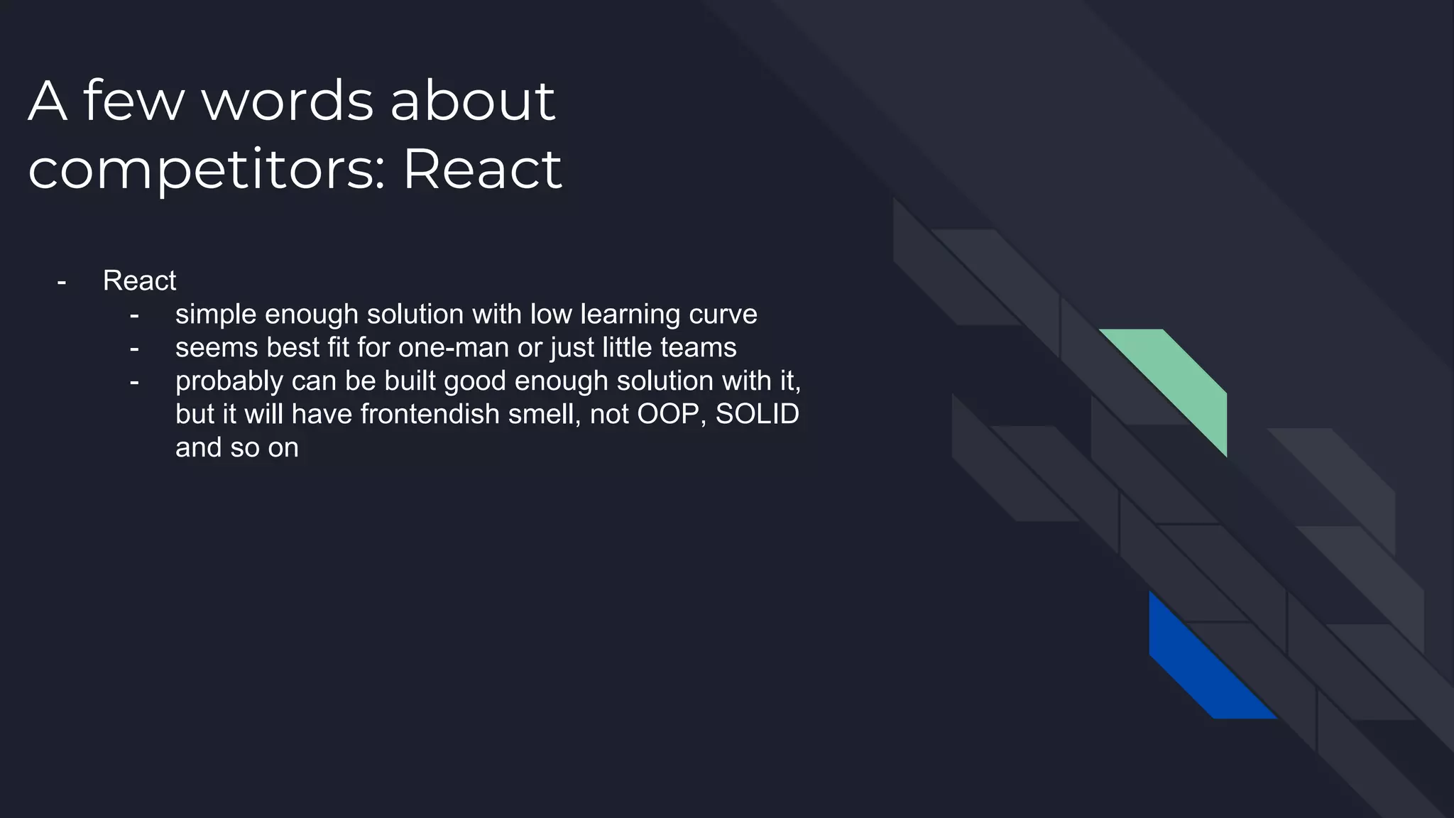 A few words about competitors: React - React - simple enough solution with low learning curve - seems best fit for one-man or just little teams - probably can be built good enough solution with it, but it will have frontendish smell, not OOP, SOLID and so on 