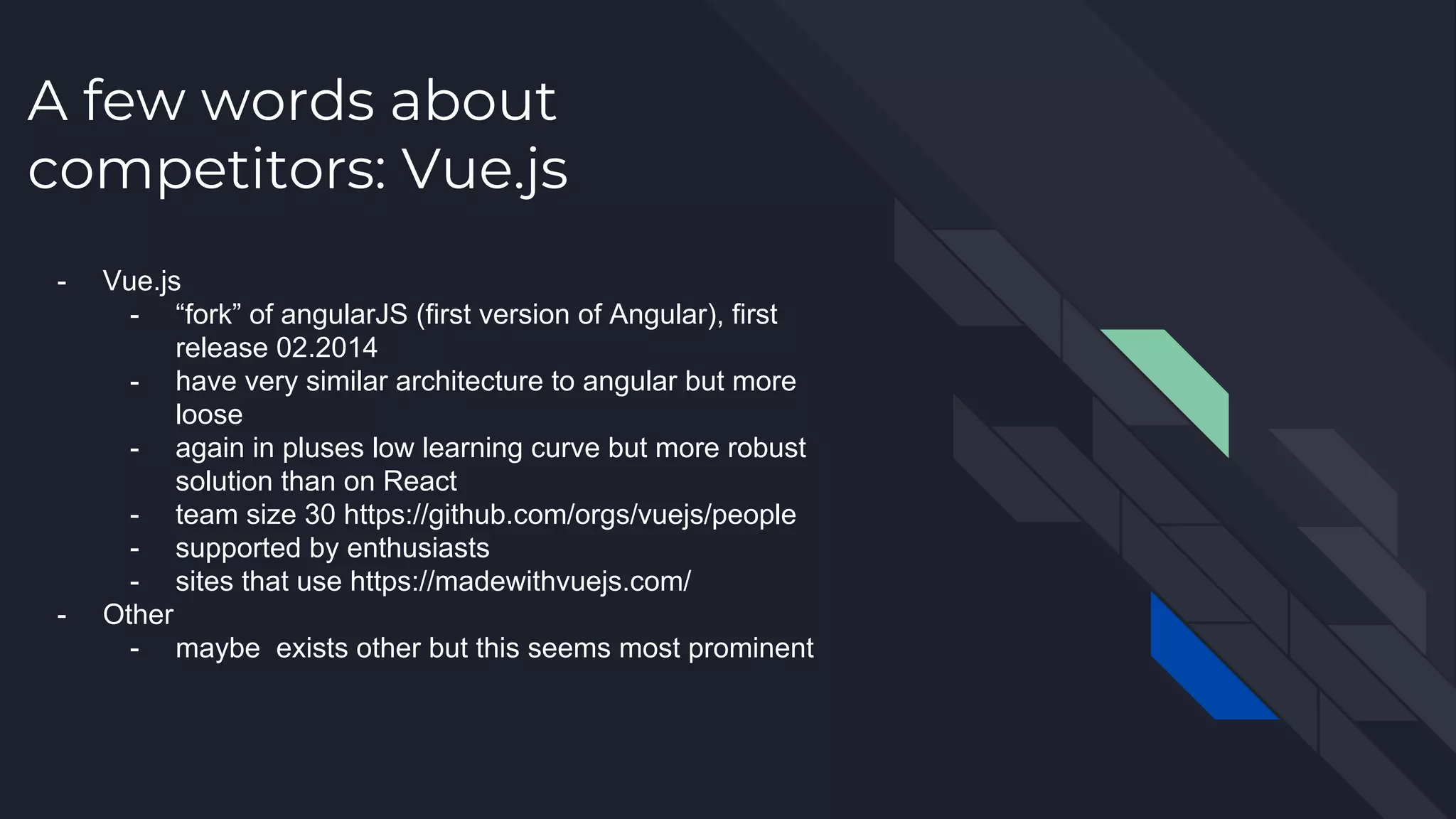 A few words about competitors: Vue.js - Vue.js - “fork” of angularJS (first version of Angular), first release 02.2014 - have very similar architecture to angular but more loose - again in pluses low learning curve but more robust solution than on React - team size 30 https://github.com/orgs/vuejs/people - supported by enthusiasts - sites that use https://madewithvuejs.com/ - Other - maybe exists other but this seems most prominent 