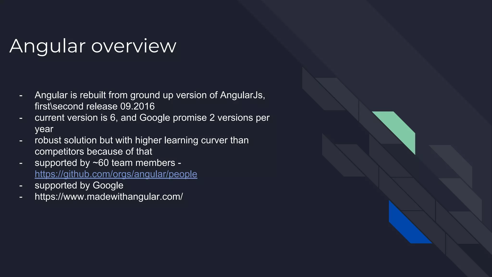 Angular overview - Angular is rebuilt from ground up version of AngularJs, firstsecond release 09.2016 - current version is 6, and Google promise 2 versions per year - robust solution but with higher learning curver than competitors because of that - supported by ~60 team members - https://github.com/orgs/angular/people - supported by Google - https://www.madewithangular.com/ 