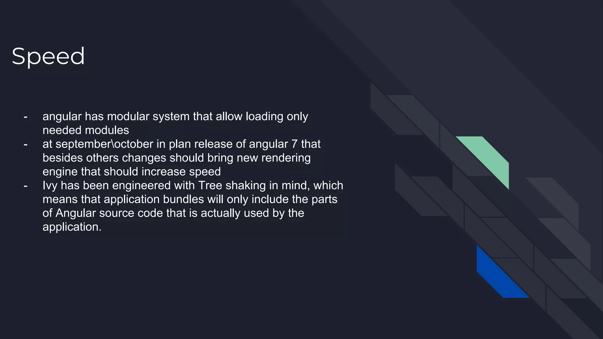Speed - angular has modular system that allow loading only needed modules - at septemberoctober in plan release of angular 7 that besides others changes should bring new rendering engine that should increase speed - Ivy has been engineered with Tree shaking in mind, which means that application bundles will only include the parts of Angular source code that is actually used by the application. 