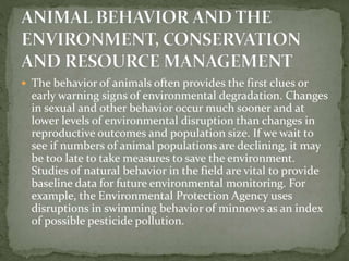  The behavior of animals often provides the first clues or
early warning signs of environmental degradation. Changes
in sexual and other behavior occur much sooner and at
lower levels of environmental disruption than changes in
reproductive outcomes and population size. If we wait to
see if numbers of animal populations are declining, it may
be too late to take measures to save the environment.
Studies of natural behavior in the field are vital to provide
baseline data for future environmental monitoring. For
example, the Environmental Protection Agency uses
disruptions in swimming behavior of minnows as an index
of possible pesticide pollution.
 