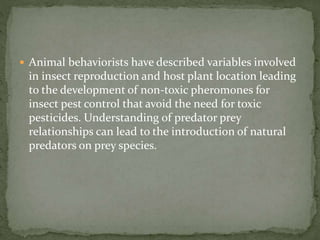  Animal behaviorists have described variables involved
in insect reproduction and host plant location leading
to the development of non-toxic pheromones for
insect pest control that avoid the need for toxic
pesticides. Understanding of predator prey
relationships can lead to the introduction of natural
predators on prey species.
 
