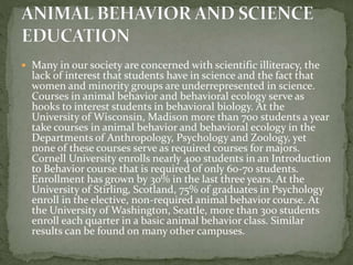  Many in our society are concerned with scientific illiteracy, the
lack of interest that students have in science and the fact that
women and minority groups are underrepresented in science.
Courses in animal behavior and behavioral ecology serve as
hooks to interest students in behavioral biology. At the
University of Wisconsin, Madison more than 700 students a year
take courses in animal behavior and behavioral ecology in the
Departments of Anthropology, Psychology and Zoology, yet
none of these courses serve as required courses for majors.
Cornell University enrolls nearly 400 students in an Introduction
to Behavior course that is required of only 60-70 students.
Enrollment has grown by 30% in the last three years. At the
University of Stirling, Scotland, 75% of graduates in Psychology
enroll in the elective, non-required animal behavior course. At
the University of Washington, Seattle, more than 300 students
enroll each quarter in a basic animal behavior class. Similar
results can be found on many other campuses.
 