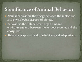  Animal behavior is the bridge between the molecular
and physiological aspects of biology.
 Behavior is the link between organisms and
environment and between the nervous system, and the
ecosystem.
 Behavior plays a critical role in biological adaptations.
 
