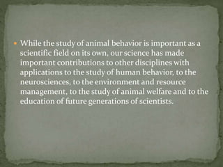  While the study of animal behavior is important as a
scientific field on its own, our science has made
important contributions to other disciplines with
applications to the study of human behavior, to the
neurosciences, to the environment and resource
management, to the study of animal welfare and to the
education of future generations of scientists.
 