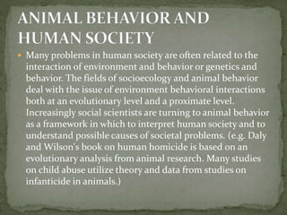  Many problems in human society are often related to the
interaction of environment and behavior or genetics and
behavior. The fields of socioecology and animal behavior
deal with the issue of environment behavioral interactions
both at an evolutionary level and a proximate level.
Increasingly social scientists are turning to animal behavior
as a framework in which to interpret human society and to
understand possible causes of societal problems. (e.g. Daly
and Wilson's book on human homicide is based on an
evolutionary analysis from animal research. Many studies
on child abuse utilize theory and data from studies on
infanticide in animals.)
 