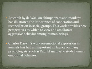  Research by de Waal on chimpanzees and monkeys
has illustrated the importance of cooperation and
reconciliation in social groups. This work provides new
perspectives by which to view and ameliorate
aggressive behavior among human beings.
 Charles Darwin's work on emotional expression in
animals has had an important influence on many
psychologists, such as Paul Ekman, who study human
emotional behavior.
 