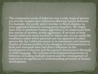  The comparative study of behavior over a wide range of species
can provide insights into influences affecting human behavior.
For example, the woolly spider monkey in Brazil displays no
overt aggressive behavior among group members. We might
learn how to minimize human aggression if we understood how
this species of monkey avoids aggression. If we want to have
human fathers be more involved in infant care, we can study the
conditions under which paternal care has appeared in other
species like the California mouse or in marmosets and tamarins.
Studies of various models of the ontogeny of communication in
birds and mammals have had direct influence on the
development of theories and the research directions in the study
of child language. The richness of developmental processes in
behavior, including multiple sources and the consequences of
experience are significant in understanding processes of human
development.
 