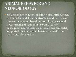  Sir Charles Sherrington, an early Nobel Prize winner,
developed a model for the structure and function of
the nervous system based only on close behavioral
observation and deduction. Seventy years of
subsequent neurobiological research has completely
supported the inferences Sherrington made from
behavioral observation.
 