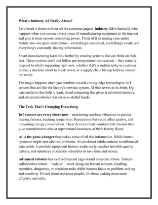 What's Industry 4.0 Really About?
Let's break it down without all the corporate jargon. Industry 4.0 is basically what
happens when you connect every piece of manufacturing equipment to the internet
and give it some serious computing power. Think of it as turning your entire
factory into one giant smartphone – everything's connected, everything's smart, and
everything's constantly sharing information.
Smart manufacturing takes this further by creating systems that can think on their
feet. These systems don't just follow pre-programmed instructions – they actually
respond to what's happening right now, whether that's a sudden spike in customer
orders, a machine about to break down, or a supply chain hiccup halfway around
the world.
The magic happens when you combine several cutting-edge technologies: IoT
sensors that act like the factory's nervous system, AI that serves as its brain, big
data analytics that help it learn, cloud computing that gives it unlimited memory,
and advanced robotics that serve as skilled hands.
The Tech That's Changing Everything
IoT sensors are everywhere now – monitoring machine vibrations to predict
bearing failures, tracking temperature fluctuations that could affect quality, and
measuring energy consumption. These devices create constant data streams that
give manufacturers almost supernatural awareness of their factory floors.
AI is the game-changer that makes sense of all this information. While human
operators might spot obvious problems, AI can detect subtle patterns in millions of
data points. It predicts equipment failures weeks early, catches invisible quality
defects, and optimizes production schedules to save time and money.
Advanced robotics has evolved beyond cage-bound industrial robots. Today's
collaborative robots – "cobots" – work alongside human workers, handling
repetitive, dangerous, or precision tasks while humans focus on problem-solving
and creativity. It's not about replacing people; it's about making them more
effective and safer.
 