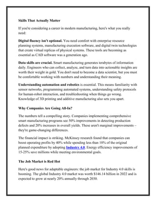 Skills That Actually Matter
If you're considering a career in modern manufacturing, here's what you really
need:
Digital fluency isn't optional. You need comfort with enterprise resource
planning systems, manufacturing execution software, and digital twin technologies
that create virtual replicas of physical systems. These tools are becoming as
essential as CAD software was a generation ago.
Data skills are crucial. Smart manufacturing generates terabytes of information
daily. Engineers who can collect, analyze, and turn data into actionable insights are
worth their weight in gold. You don't need to become a data scientist, but you must
be comfortable working with numbers and understanding their meaning.
Understanding automation and robotics is essential. This means familiarity with
sensor networks, programming automated systems, understanding safety protocols
for human-robot interaction, and troubleshooting when things go wrong.
Knowledge of 3D printing and additive manufacturing also sets you apart.
Why Companies Are Going All-In?
The numbers tell a compelling story. Companies implementing comprehensive
smart manufacturing programs see 50% improvements in detecting production
defects and 20% increases in overall yields. These aren't marginal improvements –
they're game-changing differences.
The financial impact is striking. McKinsey research found that companies can
boost operating profits by 40% while spending less than 10% of the original
planned expenditure by adopting Industry 4.0. Energy efficiency improvements of
15-25% save millions while meeting environmental goals.
The Job Market is Red Hot
Here's good news for adaptable engineers: the job market for Industry 4.0 skills is
booming. The global Industry 4.0 market was worth $146.14 billion in 2022 and is
expected to grow at nearly 20% annually through 2030.
 