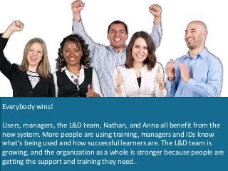 Everybody wins!
Users, managers, the L&D team, Nathan, and Anna all benefit from the
new system. More people are using training, managers and IDs know
what’s being used and how successful learners are. The L&D team is
growing, and the organization as a whole is stronger because people are
getting the support and training they need.
 