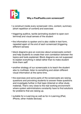     	
     Why a PaulPaulito.com screencast?	
  


       • a construct inside every screencast: intro, content, summary
         (short repetition of content) and exercises

       • triggering auditive, tactile (animating student to open own
         terminal) and visual senses of the student

       • the information is spoken and is also visible in text form,
         repeated again at the end of each screencast (triggering
         different senses)

       • block diagrams give an overview about screencasts content
         and help students to create their own correlation between the
         topics and tools explained. Block diagrams are not supposed
         to explain everything in detail rather than to make student
         think them self!

       • another strategy of our screencasts is to teach the student
         also to multitask, listen to something and obtain different
         visual information at the same time.

       • the exercises and some parts of the screencasts are raising
         questions and provoking students to answer these questions
         and investigate further in that topic (Internet or other study
         material). That's very close to the real working environment
         where system administrators constantly have to find solutions
         for problems that are raising up.

       • suitable for e-Learning as well as for m-Learning (iPad,
         iPhone, other mobile devices)
	
  
 