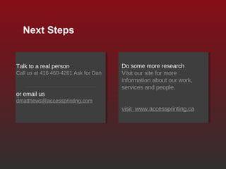 Next Steps Talk to a real person Call us at 416 460-4261 Ask for Dan or email us   [email_address] Do some more research Visit our site for more information about our work, services and people. visit  www.accessprinting.ca 