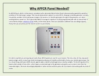 Why APFCR Panel Needed?
An APFCR Panel, which is in like manner considered as the Automatic Mains Failure Panel is phenomenally expected to avoid the
condition of the total power outage. Their moved advancement makes it to control fit for changing to standby generator normally,
to avoid the condition of the total power outage in the business. Its' inbuilt engine gives the sign to the generator, so it starts
working before a power cut. This is genuinely helpful to manage its capacity in a totally programmed path with no manual help. It
uses a battery charger, electronic circuit sheets, and terminal pieces. These are accessible in different size and voltage capacity,
thusly, that you can pick as per the need of current in your industry.
It is safe to say that you are inquiring as to why these APFCR panels are must for your industry. This is by virtue of; they may avoid
power outages, which in result your plants and apparatus playing out its ability authentically, thusly, your creation goes simply. This
is a shown thing, which gives 100% security against spikes created by trading generous inductive weights. The best thing about this
board, which isolates it from other, is that it gives a customized sign to the generator and grants you to screen it even from the
evacuated region. These are astoundingly adaptable in nature and can without quite a bit of an extent start working with any kind of
motor.
 
