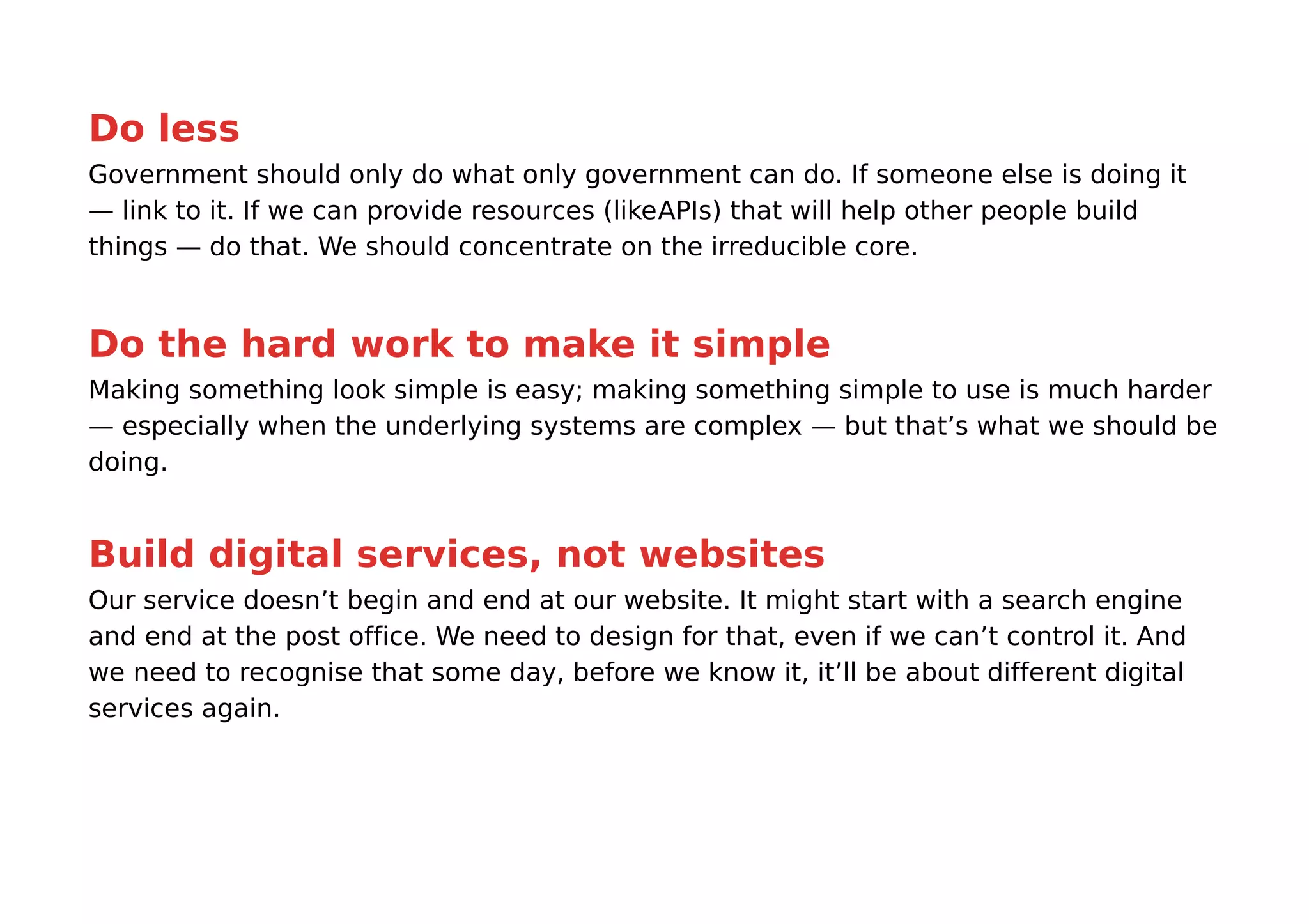Do less
Government should only do what only government can do. If someone else is doing it
— link to it. If we can provide resources (likeAPIs) that will help other people build
things — do that. We should concentrate on the irreducible core.


Do the hard work to make it simple
Making something look simple is easy; making something simple to use is much harder
— especially when the underlying systems are complex — but that’s what we should be
doing.


Build digital services, not websites
Our service doesn’t begin and end at our website. It might start with a search engine
and end at the post office. We need to design for that, even if we can’t control it. And
we need to recognise that some day, before we know it, it’ll be about different digital
services again.
 
