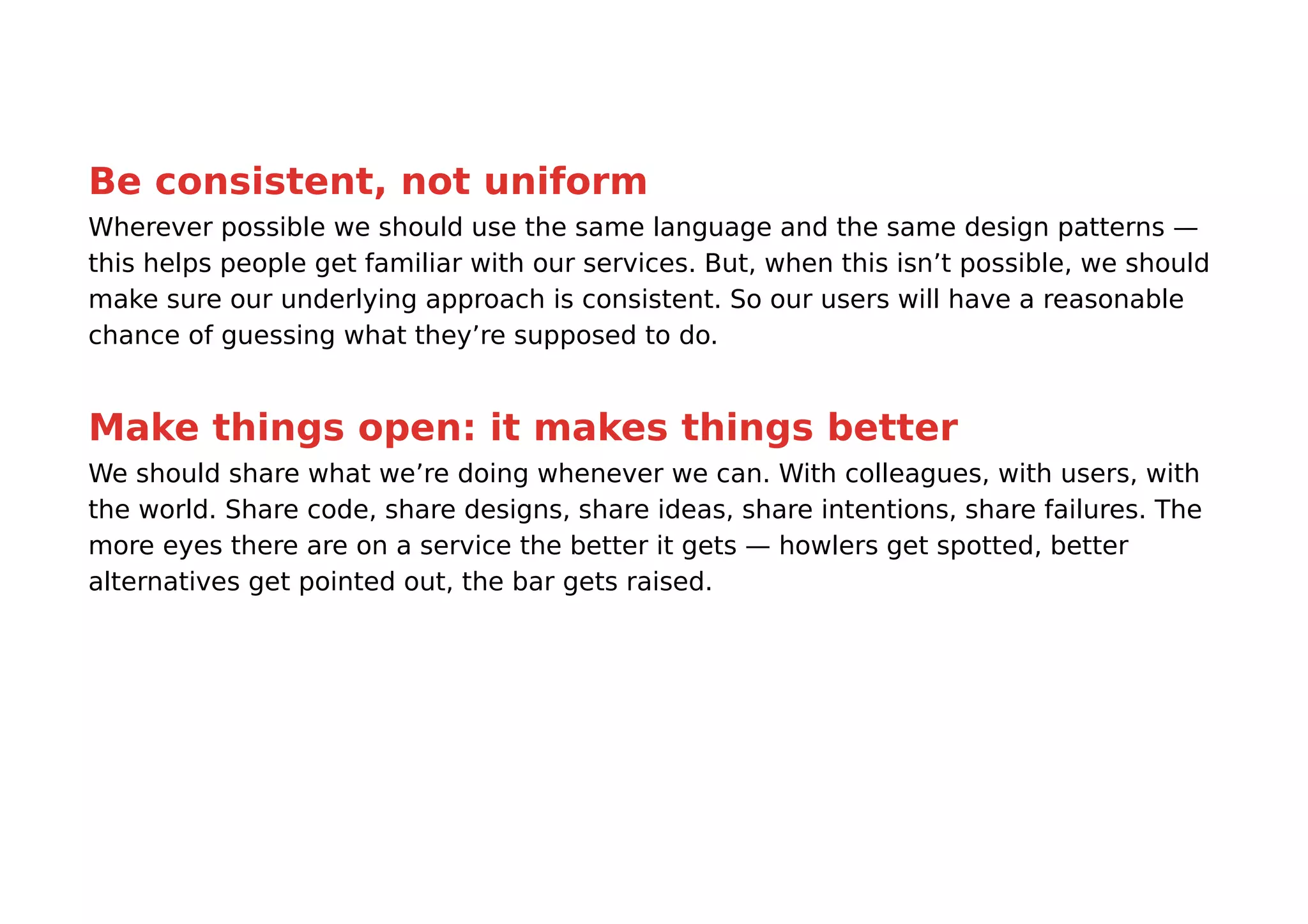 Be consistent, not uniform
Wherever possible we should use the same language and the same design patterns —
this helps people get familiar with our services. But, when this isn’t possible, we should
make sure our underlying approach is consistent. So our users will have a reasonable
chance of guessing what they’re supposed to do.


Make things open: it makes things better
We should share what we’re doing whenever we can. With colleagues, with users, with
the world. Share code, share designs, share ideas, share intentions, share failures. The
more eyes there are on a service the better it gets — howlers get spotted, better
alternatives get pointed out, the bar gets raised.
 