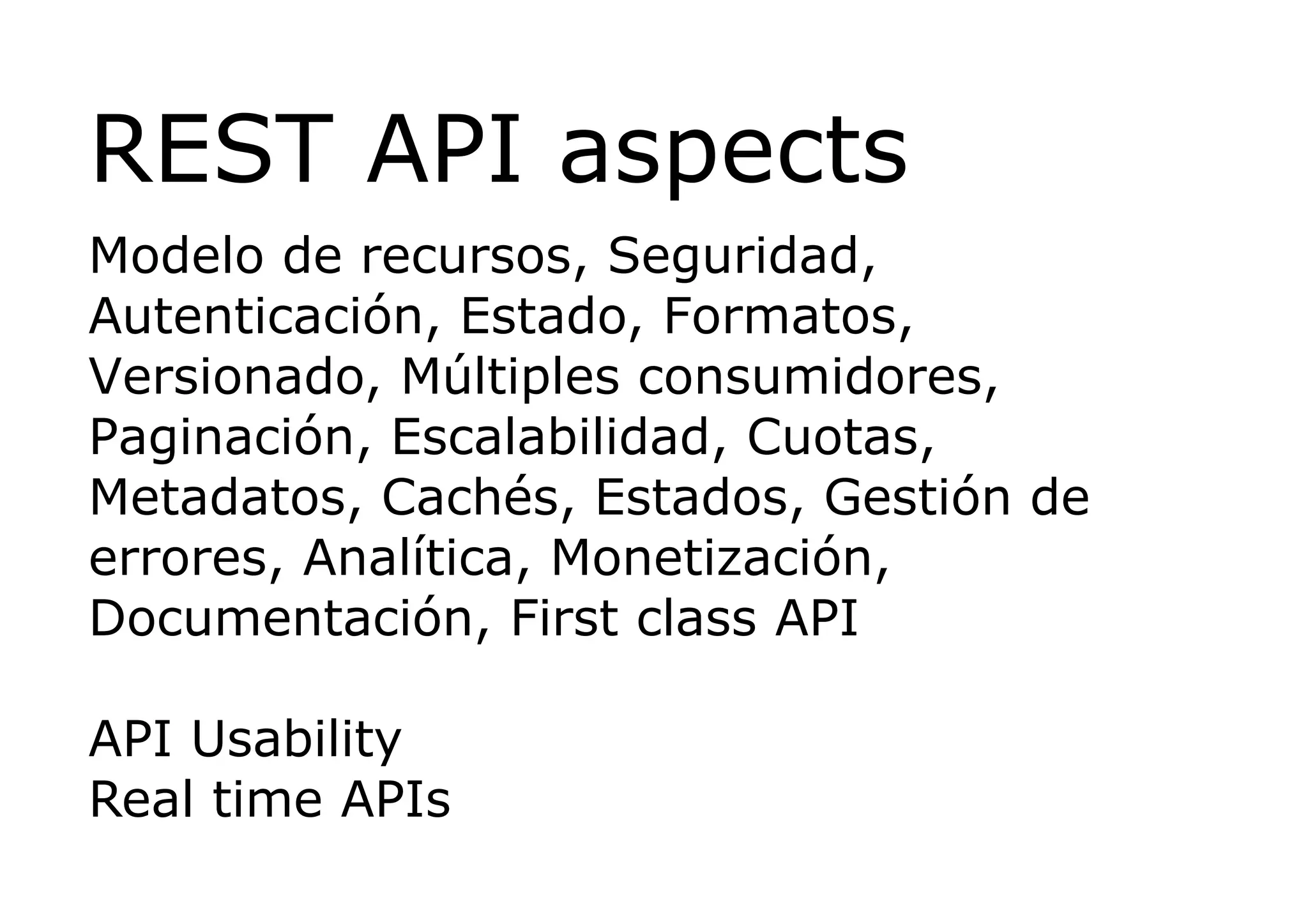REST API aspects
Modelo de recursos, Seguridad,
Autenticación, Estado, Formatos,
Versionado, Múltiples consumidores,
Paginación, Escalabilidad, Cuotas,
Metadatos, Cachés, Estados, Gestión de
errores, Analítica, Monetización,
Documentación, First class API

API Usability
Real time APIs
 