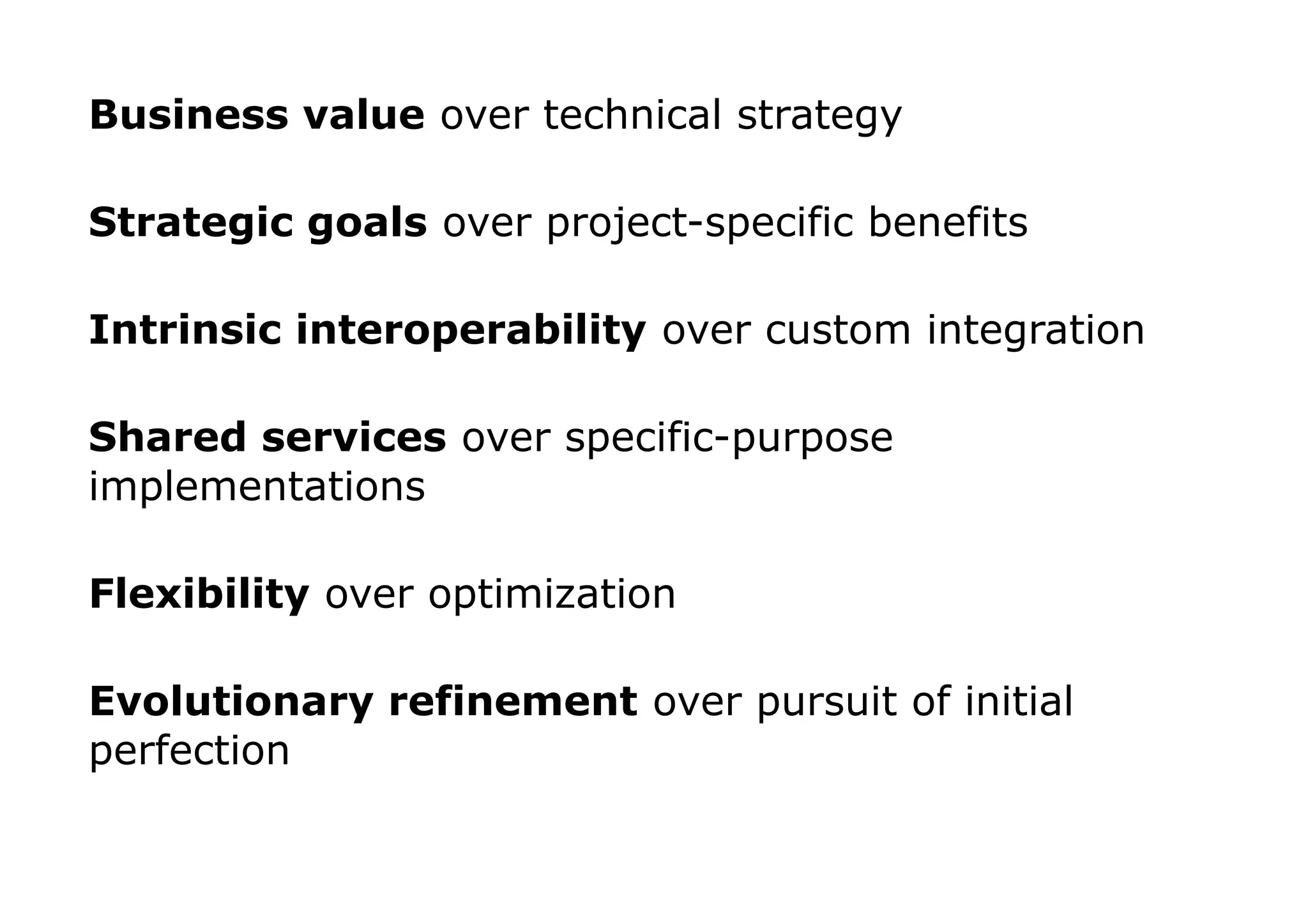 Business value over technical strategy

Strategic goals over project-specific benefits

Intrinsic interoperability over custom integration

Shared services over specific-purpose
implementations

Flexibility over optimization

Evolutionary refinement over pursuit of initial
perfection
 