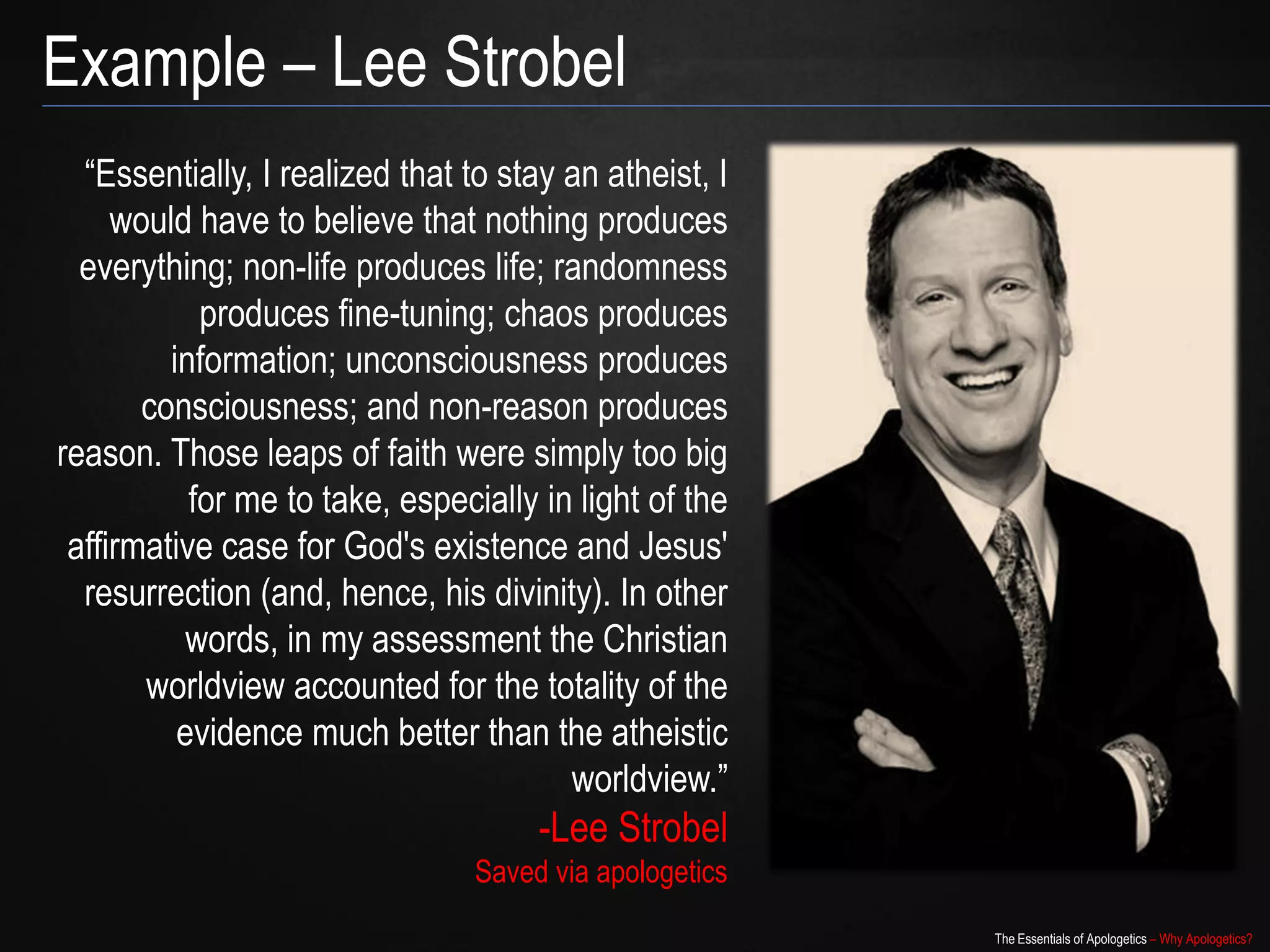 Example – Lee Strobel
  “Essentially, I realized that to stay an atheist, I
     would have to believe that nothing produces
  everything; non-life produces life; randomness
            produces fine-tuning; chaos produces
         information; unconsciousness produces
       consciousness; and non-reason produces
reason. Those leaps of faith were simply too big
           for me to take, especially in light of the
 affirmative case for God's existence and Jesus'
  resurrection (and, hence, his divinity). In other
           words, in my assessment the Christian
       worldview accounted for the totality of the
          evidence much better than the atheistic
                                        worldview.”
                                      -Lee Strobel
                                Saved via apologetics
                                                        The Essentials of Apologetics – Why Apologetics?
 