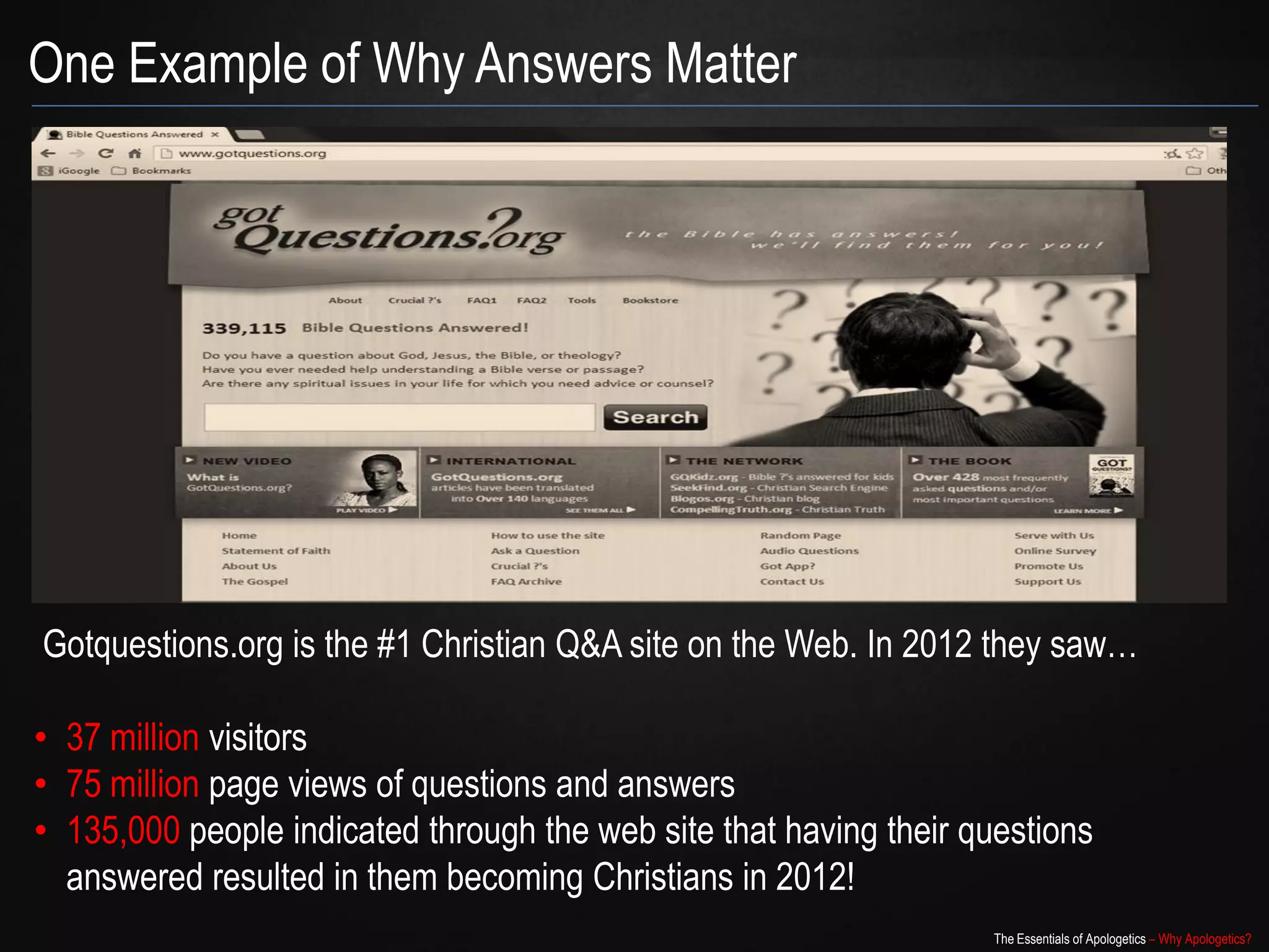 One Example of Why Answers Matter




Gotquestions.org is the #1 Christian Q&A site on the Web. In 2012 they saw…

• 37 million visitors
• 75 million page views of questions and answers
• 135,000 people indicated through the web site that having their questions
  answered resulted in them becoming Christians in 2012!
                                                                   The Essentials of Apologetics – Why Apologetics?
 
