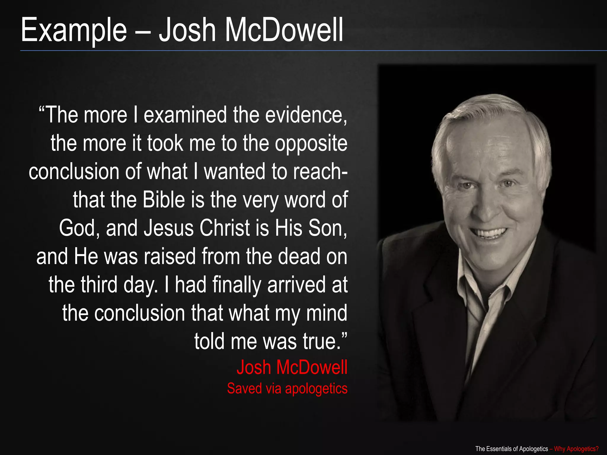 Example – Josh McDowell

 “The more I examined the evidence,
  the more it took me to the opposite
conclusion of what I wanted to reach-
     that the Bible is the very word of
   God, and Jesus Christ is His Son,
 and He was raised from the dead on
  the third day. I had finally arrived at
    the conclusion that what my mind
                     told me was true.”
                          Josh McDowell
                         Saved via apologetics


                                                 The Essentials of Apologetics – Why Apologetics?
 