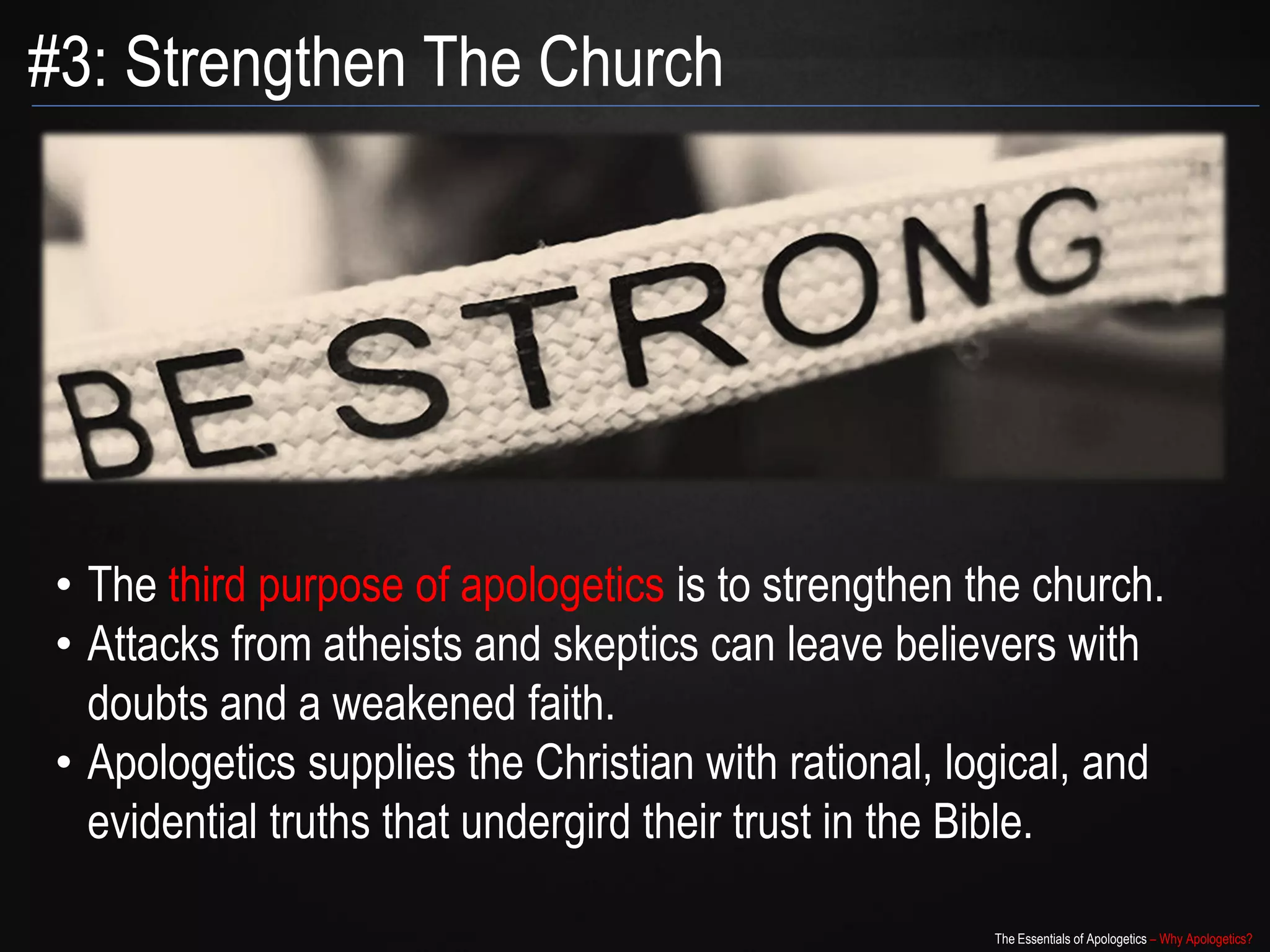 #3: Strengthen The Church




• The third purpose of apologetics is to strengthen the church.
• Attacks from atheists and skeptics can leave believers with
  doubts and a weakened faith.
• Apologetics supplies the Christian with rational, logical, and
  evidential truths that undergird their trust in the Bible.

                                                      The Essentials of Apologetics – Why Apologetics?
 
