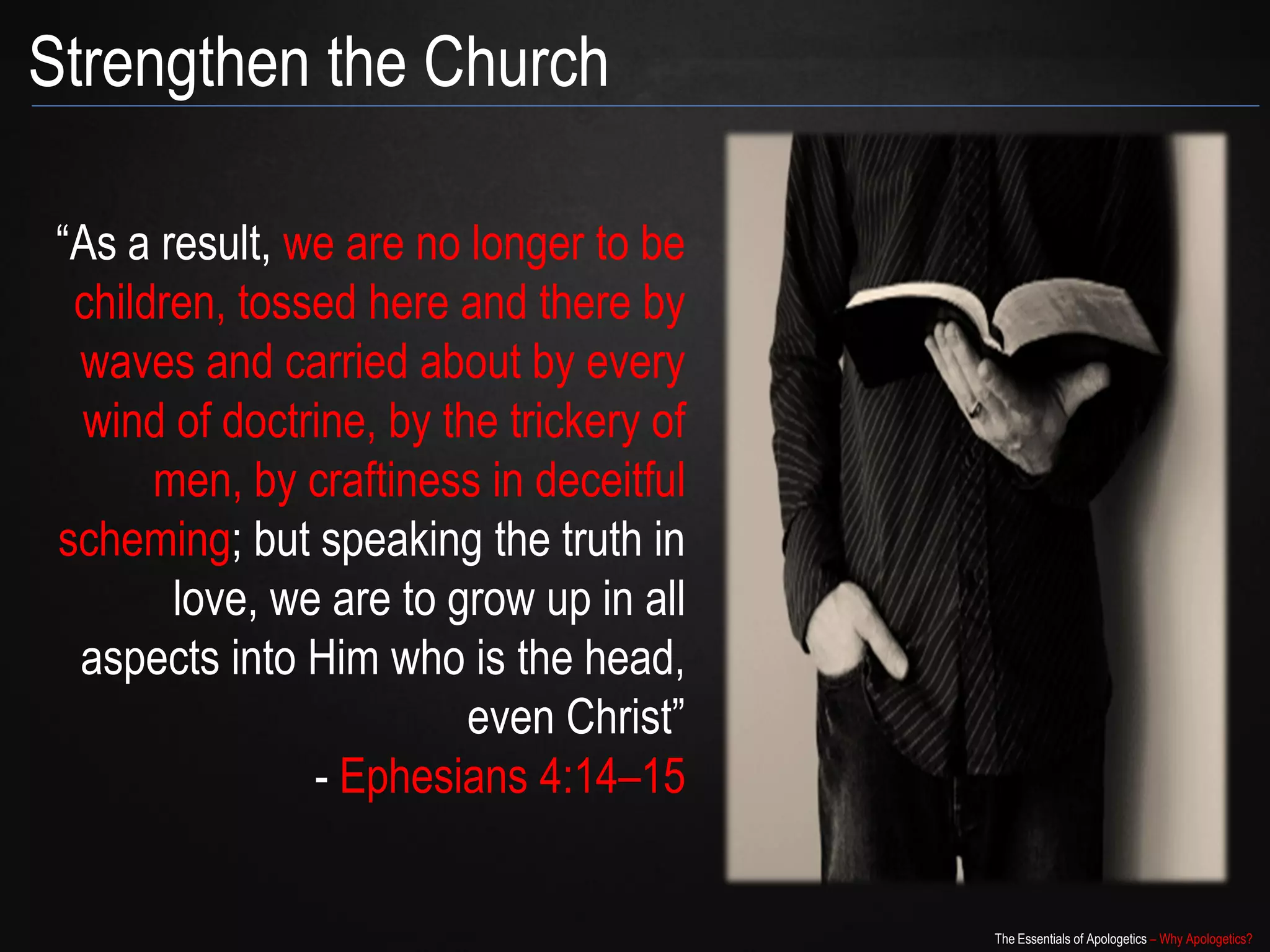 Strengthen the Church

 “As a result, we are no longer to be
  children, tossed here and there by
  waves and carried about by every
  wind of doctrine, by the trickery of
       men, by craftiness in deceitful
 scheming; but speaking the truth in
        love, we are to grow up in all
         aspects into Him who is the
                   head, even Christ”
                - Ephesians 4:14–15


                                         The Essentials of Apologetics – Why Apologetics?
 