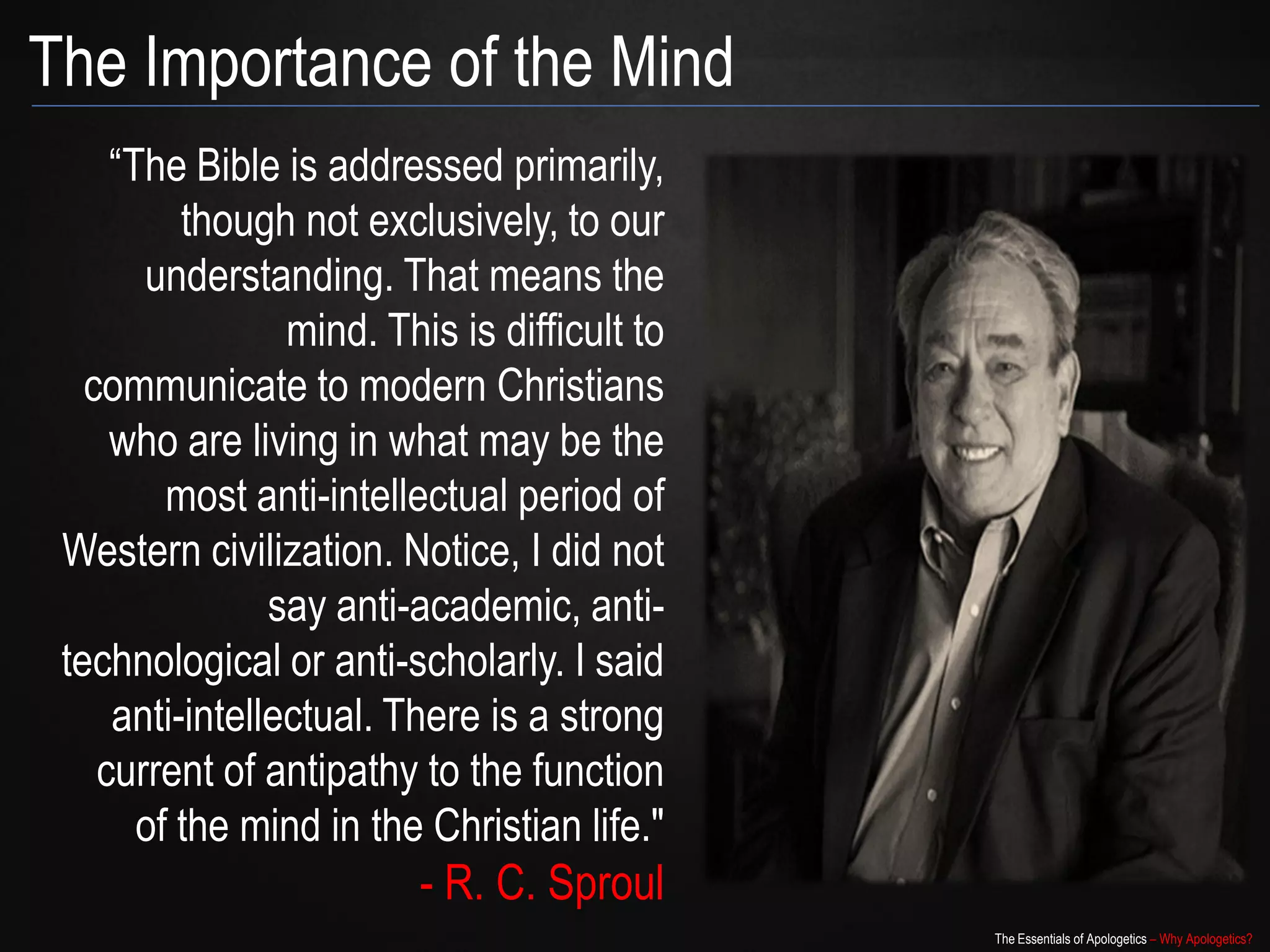 The Importance of the Mind
                “The Bible is addressed
   primarily, though not exclusively, to
  our understanding. That means the
                 mind. This is difficult to
   communicate to modern Christians
     who are living in what may be the
        most anti-intellectual period of
 Western civilization. Notice, I did not
                say anti-academic, anti-
 technological or anti-scholarly. I said
     anti-intellectual. There is a strong
    current of antipathy to the function
      of the mind in the Christian life."
                         - R. C. Sproul
                                              The Essentials of Apologetics – Why Apologetics?
 