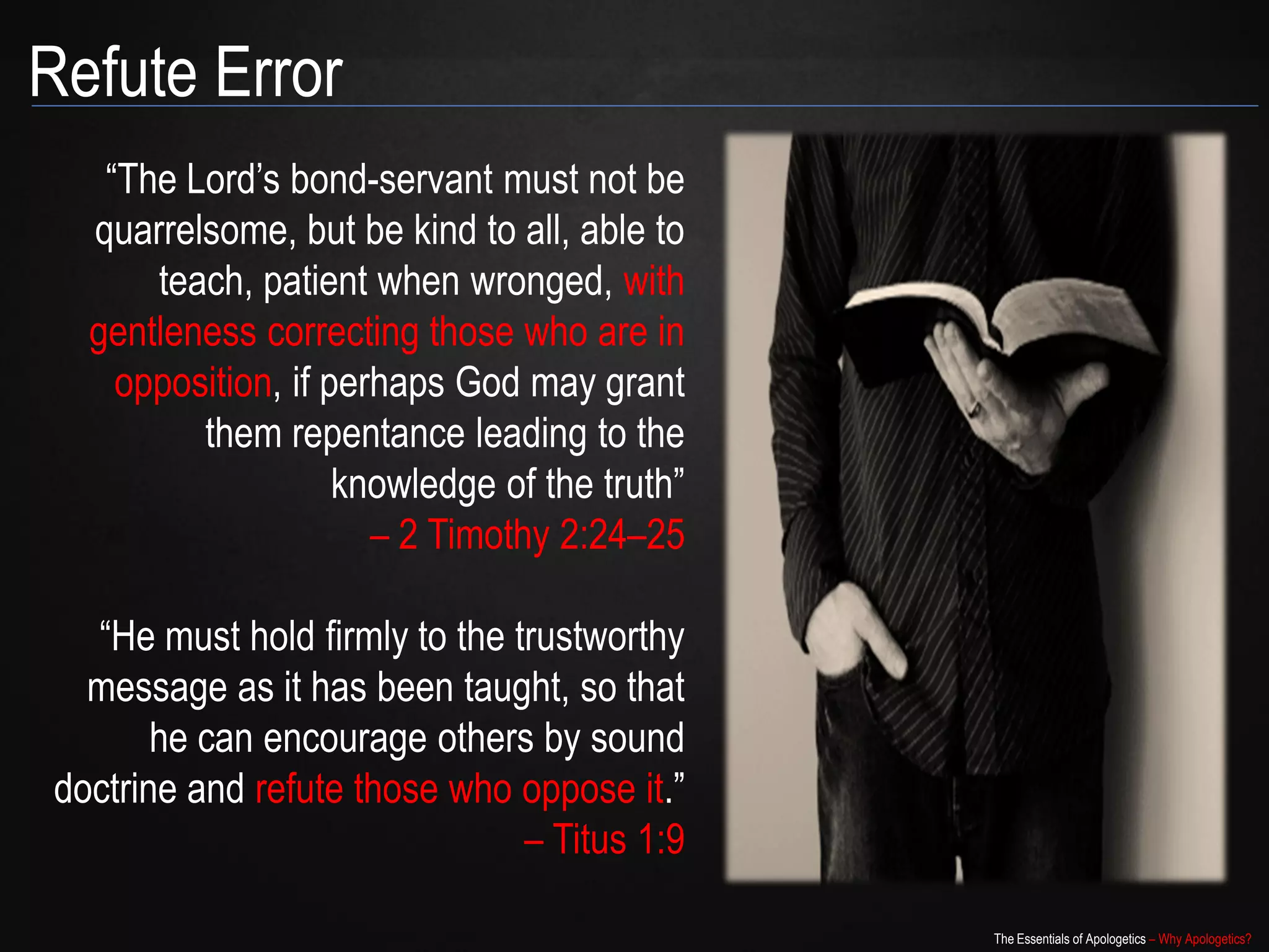 Refute Error
   “The Lord‟s bond-servant must not be
  quarrelsome, but be kind to all, able to
      teach, patient when wronged, with
  gentleness correcting those who are in
    opposition, if perhaps God may grant
         them repentance leading to the
                    knowledge of the truth”
                      – 2 Timothy 2:24–25

  “He must hold firmly to the trustworthy
  message as it has been taught, so that
       he can encourage others by sound
doctrine and refute those who oppose it.”
                               – Titus 1:9

                                              The Essentials of Apologetics – Why Apologetics?
 